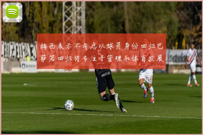 梅西表示不考虑以球员身份回归巴萨若回归将专注于管理和体育发展