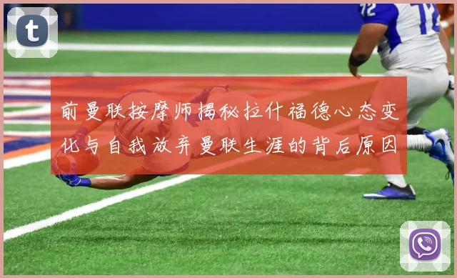 前曼联按摩师揭秘拉什福德心态变化与自我放弃曼联生涯的背后原因