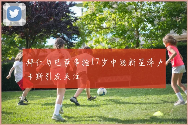 拜仁与巴萨争抢17岁中场新星泽卢卡斯引发关注