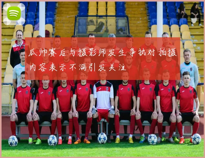 瓜帅赛后与摄影师发生争执对拍摄内容表示不满引发关注