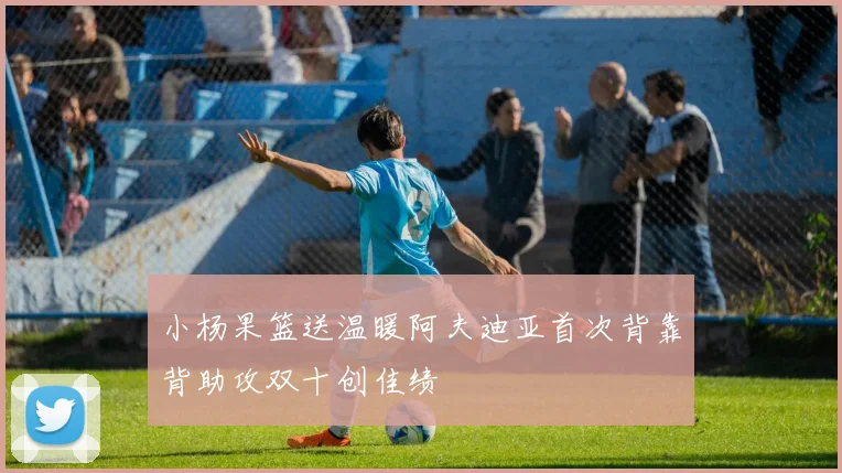 小杨果篮送温暖阿夫迪亚首次背靠背助攻双十创佳绩