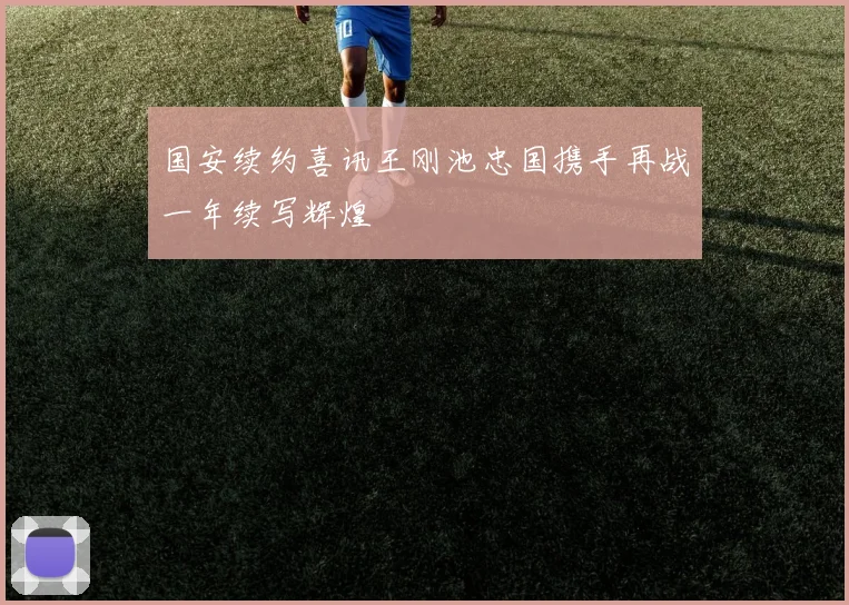 国安续约喜讯王刚池忠国携手再战一年续写辉煌