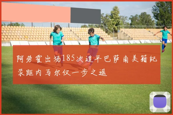阿劳霍出场185次追平巴萨南美籍纪录距内马尔仅一步之遥
