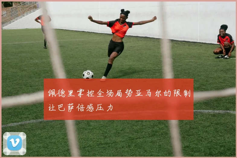 佩德里掌控全场局势亚马尔的限制让巴萨倍感压力