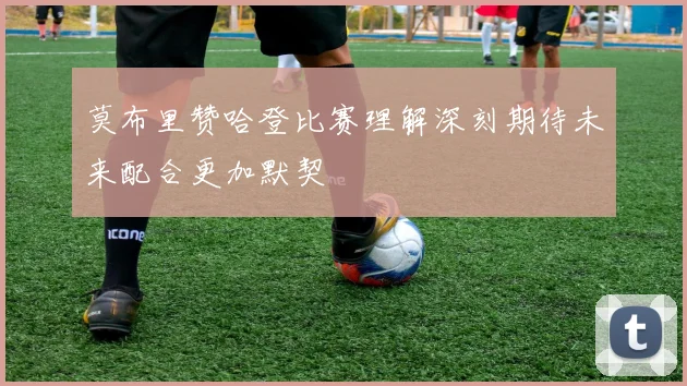 莫布里赞哈登比赛理解深刻期待未来配合更加默契