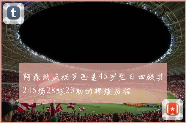 阿森纳庆祝罗西基45岁生日回顾其246场28球23助的辉煌历程