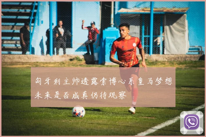 匈牙利主帅透露索博心系皇马梦想未来是否成真仍待观察