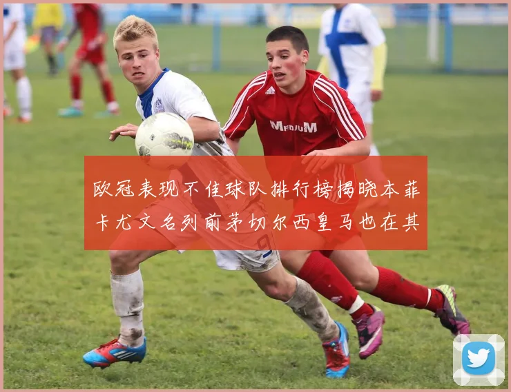 欧冠表现不佳球队排行榜揭晓本菲卡尤文名列前茅切尔西皇马也在其中