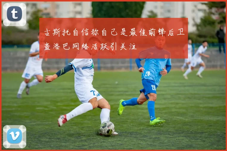 古斯托自信称自己是最佳前锋后卫查洛巴网络活跃引关注