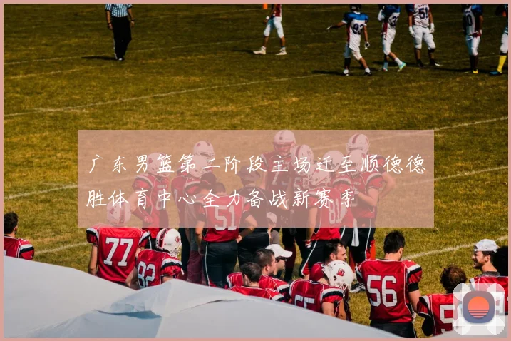 广东男篮第二阶段主场迁至顺德德胜体育中心全力备战新赛季