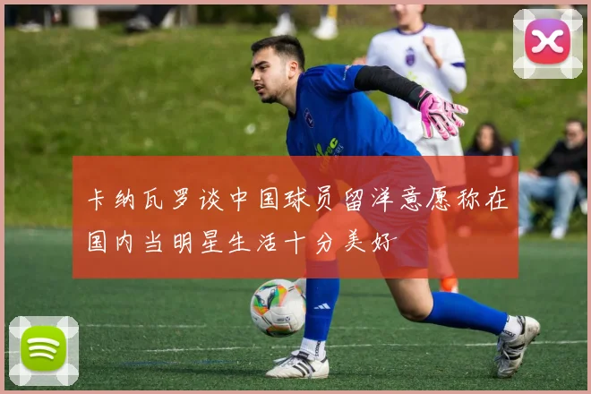 卡纳瓦罗谈中国球员留洋意愿称在国内当明星生活十分美好