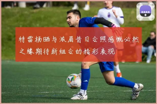 特雷杨晒与浓眉昔日合照感慨必然之缘期待新组合的精彩表现