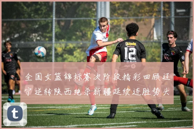 全国女篮锦标赛次阶段精彩回顾辽宁逆转陕西绝杀新疆延续连胜势头