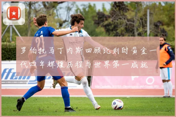 罗伯托马丁内斯回顾比利时黄金一代四年辉煌历程与世界第一成就